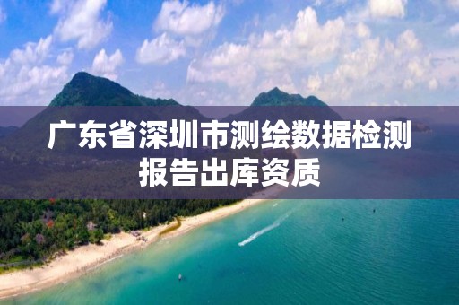 廣東省深圳市測繪數(shù)據(jù)檢測報告出庫資質(zhì)