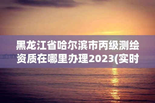 黑龍江省哈爾濱市丙級(jí)測(cè)繪資質(zhì)在哪里辦理2023(實(shí)時(shí)/更新中)