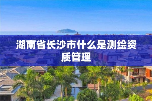 湖南省長沙市什么是測繪資質(zhì)管理