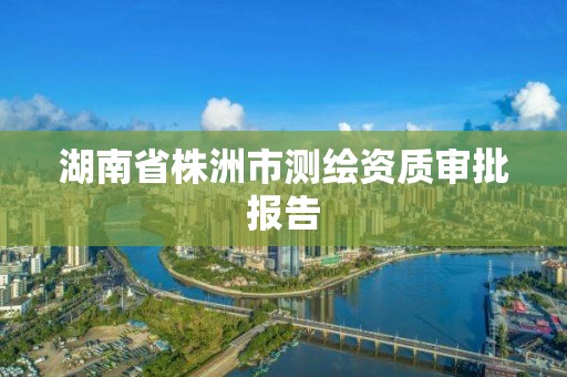 湖南省株洲市測繪資質(zhì)審批報告