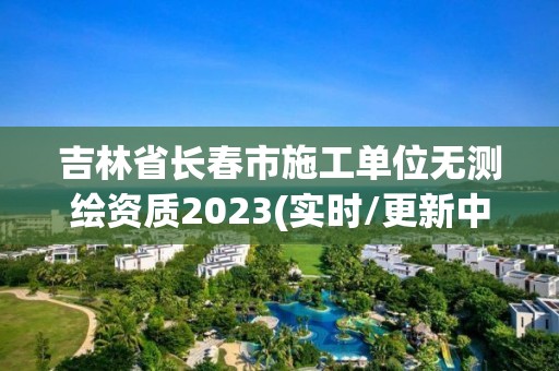 吉林省長春市施工單位無測繪資質2023(實時/更新中)