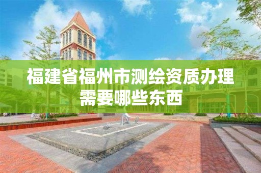 福建省福州市測繪資質辦理需要哪些東西