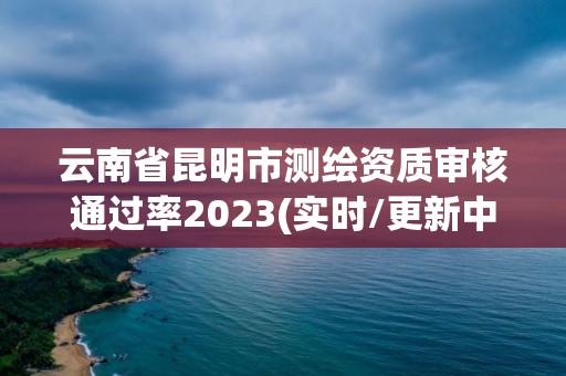 云南省昆明市測繪資質審核通過率2023(實時/更新中)