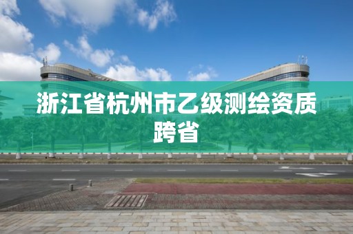 浙江省杭州市乙級測繪資質跨省