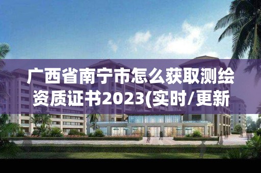 廣西省南寧市怎么獲取測繪資質證書2023(實時/更新中)