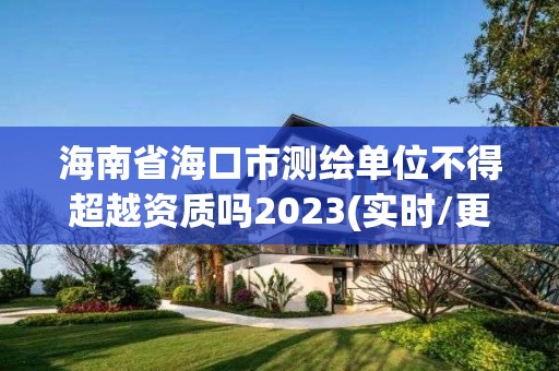 海南省海口市測繪單位不得超越資質嗎2023(實時/更新中)