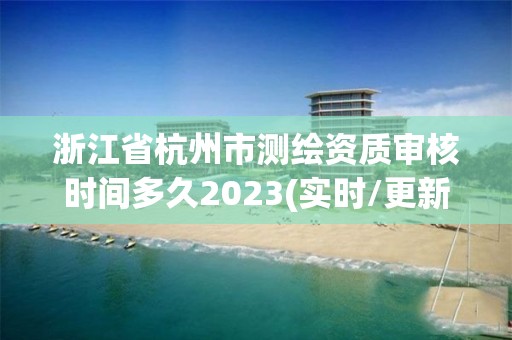 浙江省杭州市測繪資質審核時間多久2023(實時/更新中)