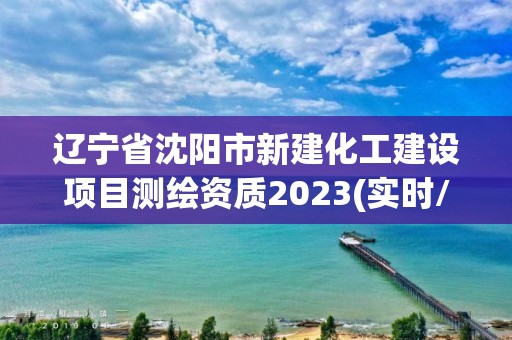 遼寧省沈陽市新建化工建設項目測繪資質2023(實時/更新中)