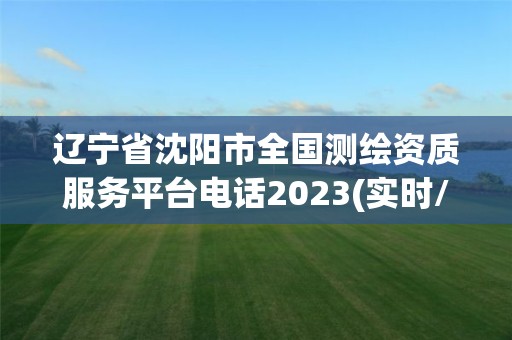 遼寧省沈陽市全國測繪資質(zhì)服務(wù)平臺電話2023(實時/更新中)