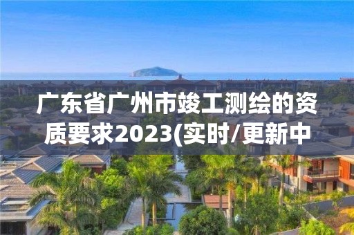 廣東省廣州市竣工測繪的資質要求2023(實時/更新中)