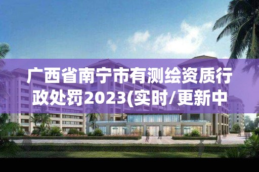 廣西省南寧市有測繪資質行政處罰2023(實時/更新中)