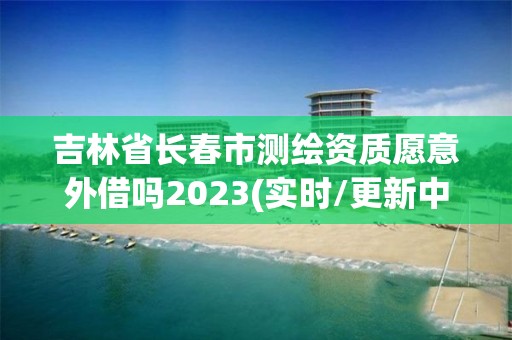 吉林省長春市測繪資質愿意外借嗎2023(實時/更新中)