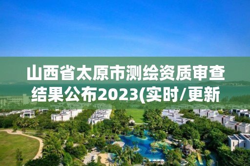 山西省太原市測繪資質(zhì)審查結(jié)果公布2023(實(shí)時(shí)/更新中)