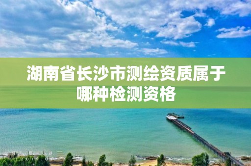 湖南省長沙市測繪資質屬于哪種檢測資格