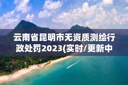 云南省昆明市無資質測繪行政處罰2023(實時/更新中)