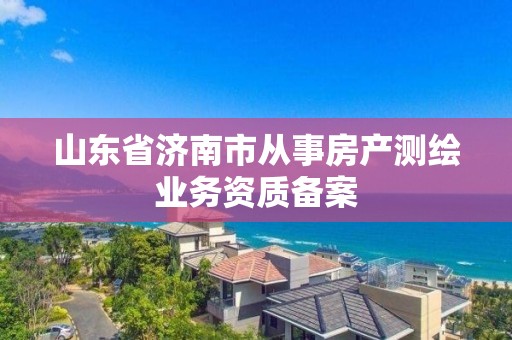 山東省濟南市從事房產(chǎn)測繪業(yè)務(wù)資質(zhì)備案