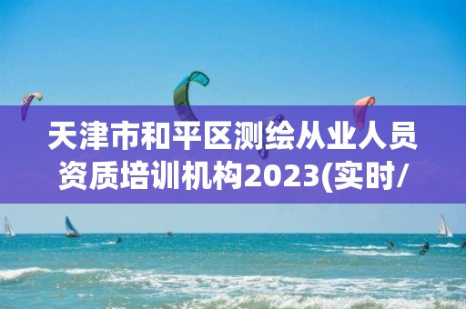 天津市和平區測繪從業人員資質培訓機構2023(實時/更新中)