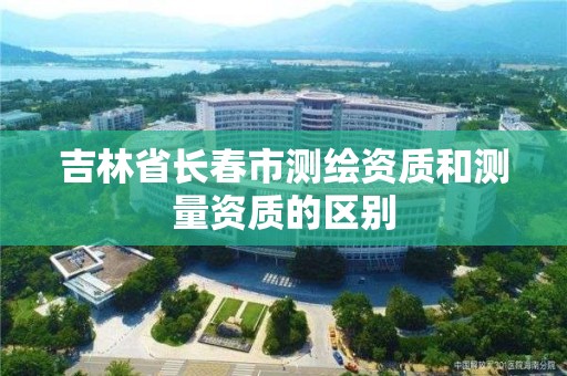 吉林省長春市測繪資質和測量資質的區別