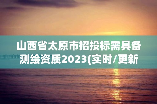 山西省太原市招投標需具備測繪資質(zhì)2023(實時/更新中)