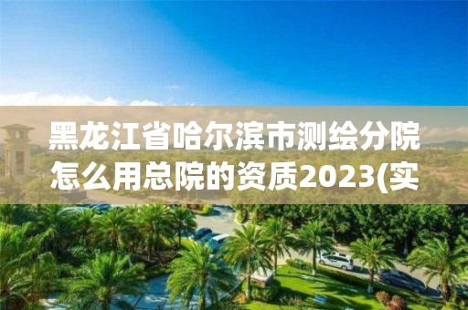 黑龍江省哈爾濱市測繪分院怎么用總院的資質2023(實時/更新中)