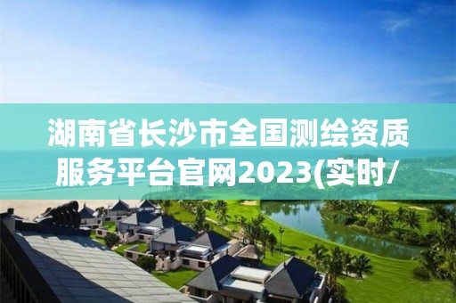 湖南省長沙市全國測繪資質服務平臺官網2023(實時/更新中)