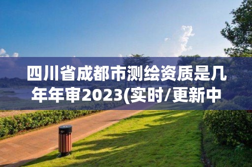 四川省成都市測繪資質是幾年年審2023(實時/更新中)