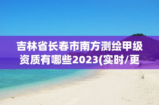 吉林省長春市南方測繪甲級資質有哪些2023(實時/更新中)