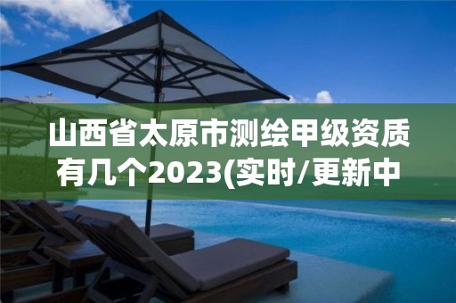 山西省太原市測繪甲級資質有幾個2023(實時/更新中)