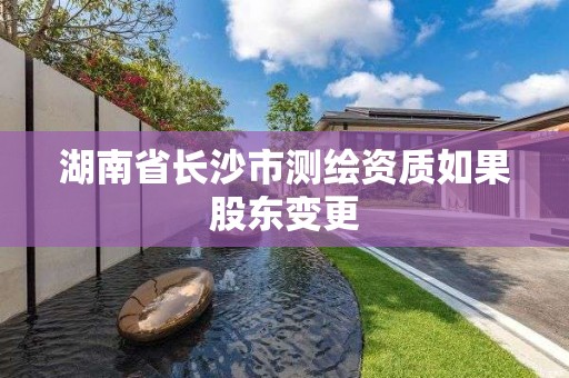 湖南省長沙市測繪資質如果股東變更