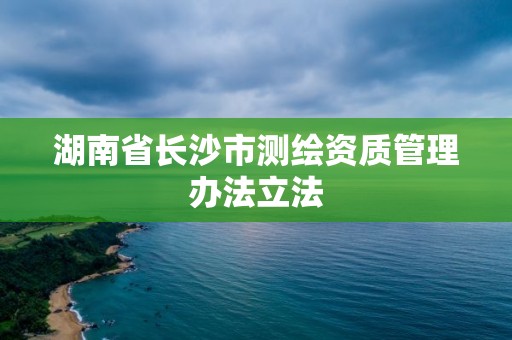 湖南省長沙市測繪資質管理辦法立法