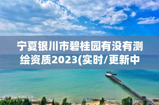 寧夏銀川市碧桂園有沒有測繪資質2023(實時/更新中)