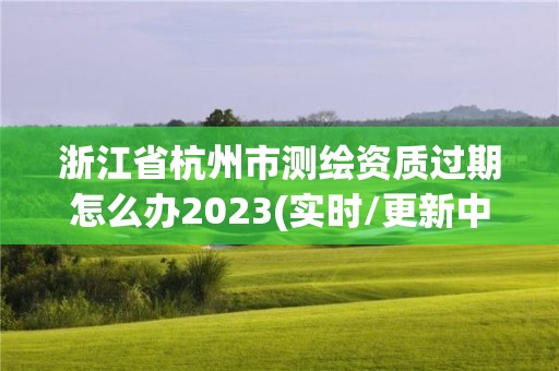 浙江省杭州市測繪資質(zhì)過期怎么辦2023(實(shí)時(shí)/更新中)