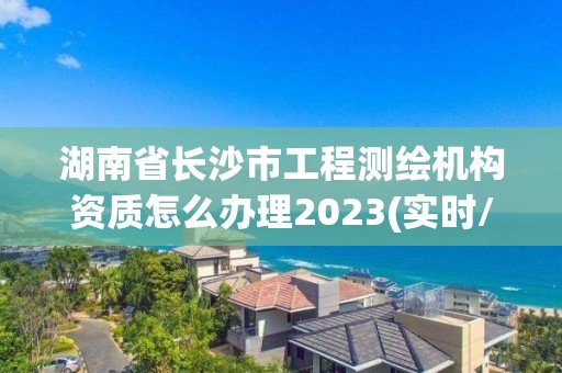 湖南省長沙市工程測繪機構(gòu)資質(zhì)怎么辦理2023(實時/更新中)