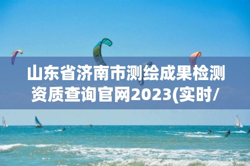 山東省濟南市測繪成果檢測資質查詢官網2023(實時/更新中)