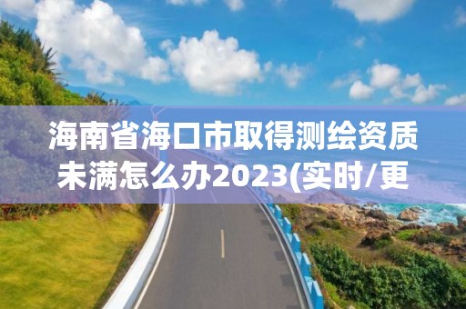 海南省海口市取得測繪資質(zhì)未滿怎么辦2023(實(shí)時(shí)/更新中)