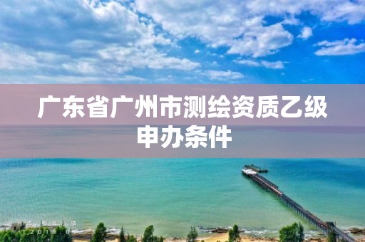 廣東省廣州市測繪資質乙級申辦條件