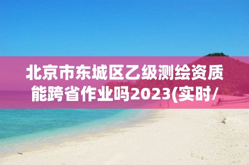 北京市東城區(qū)乙級測繪資質(zhì)能跨省作業(yè)嗎2023(實時/更新中)