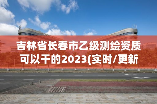 吉林省長春市乙級測繪資質可以干的2023(實時/更新中)