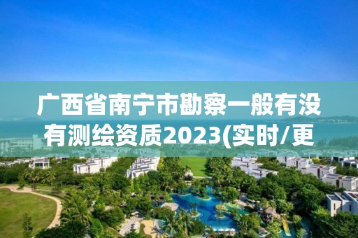 廣西省南寧市勘察一般有沒有測繪資質(zhì)2023(實時/更新中)