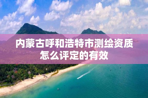 內蒙古呼和浩特市測繪資質怎么評定的有效