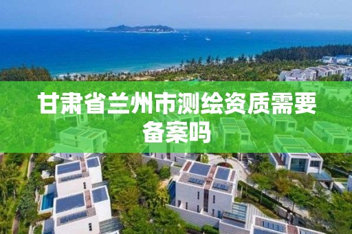 甘肅省蘭州市測繪資質需要備案嗎