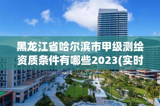 黑龍江省哈爾濱市甲級測繪資質條件有哪些2023(實時/更新中)