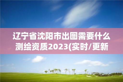 遼寧省沈陽市出圖需要什么測繪資質2023(實時/更新中)