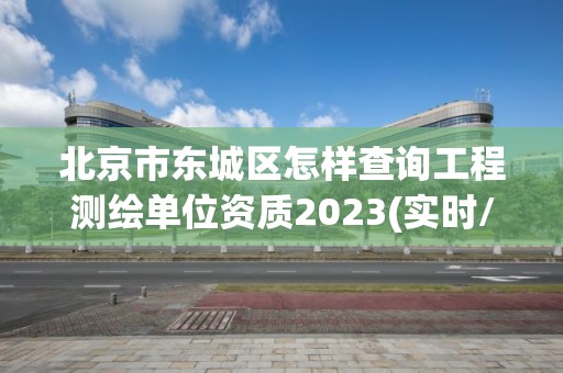 北京市東城區怎樣查詢工程測繪單位資質2023(實時/更新中)