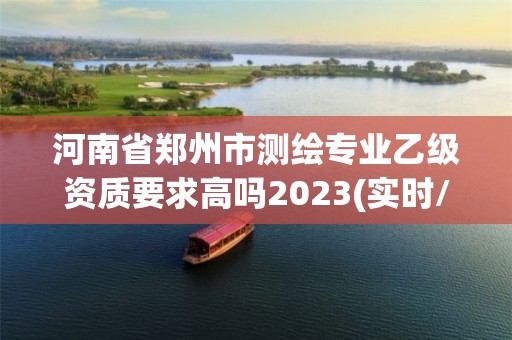 河南省鄭州市測繪專業乙級資質要求高嗎2023(實時/更新中)