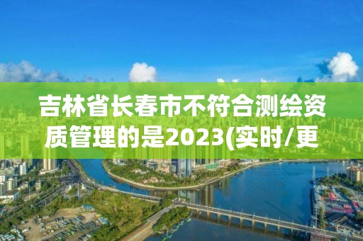 吉林省長春市不符合測繪資質管理的是2023(實時/更新中)