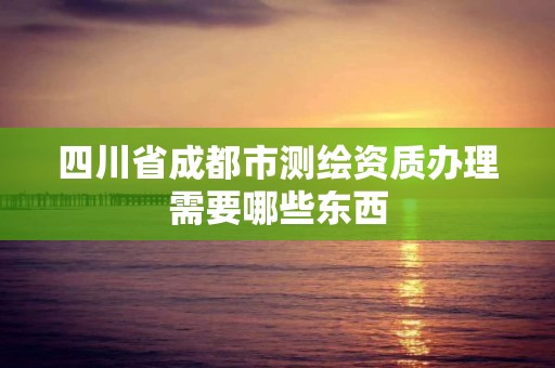 四川省成都市測繪資質辦理需要哪些東西