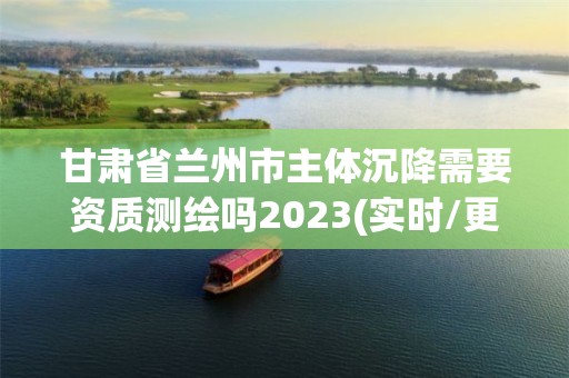 甘肅省蘭州市主體沉降需要資質測繪嗎2023(實時/更新中)