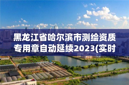 黑龍江省哈爾濱市測繪資質專用章自動延續2023(實時/更新中)