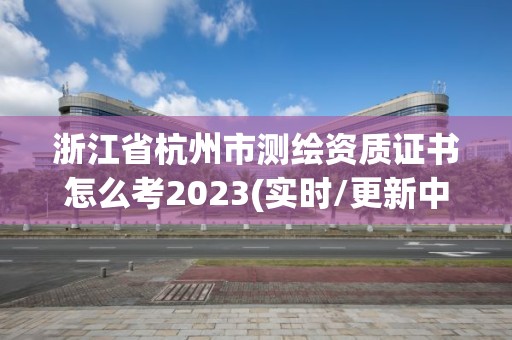 浙江省杭州市測繪資質證書怎么考2023(實時/更新中)